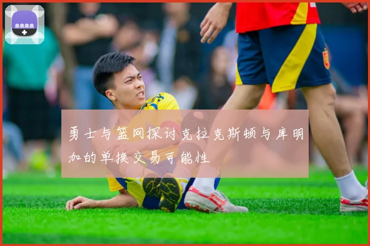 勇士与篮网探讨克拉克斯顿与库明加的单换交易可能性