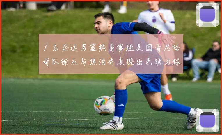 广东全运男篮热身赛胜美国肯尼哈奇队徐杰与焦泊乔表现出色助力球队取胜