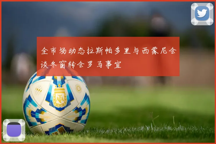 全市场动态拉斯帕多里与西蒙尼会谈冬窗转会罗马事宜