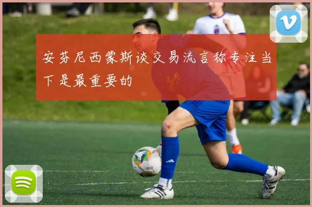 安芬尼西蒙斯谈交易流言称专注当下是最重要的