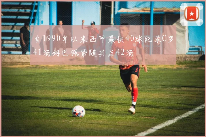 自1990年以来西甲最快40球纪录C罗41场姆巴佩紧随其后42场
