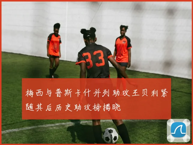 梅西与普斯卡什并列助攻王贝利紧随其后历史助攻榜揭晓