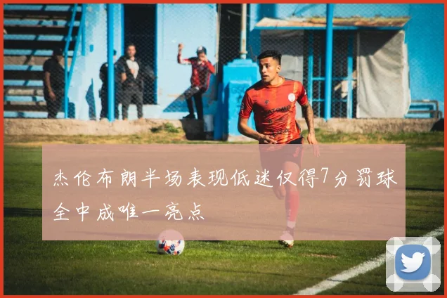 杰伦布朗半场表现低迷仅得7分罚球全中成唯一亮点
