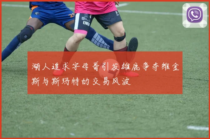 湖人追求字母哥引发雄鹿争夺维金斯与斯玛特的交易风波