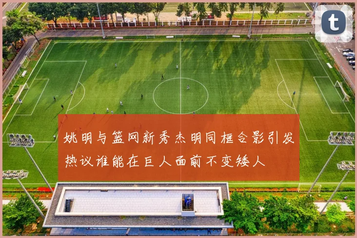 姚明与篮网新秀杰明同框合影引发热议谁能在巨人面前不变矮人