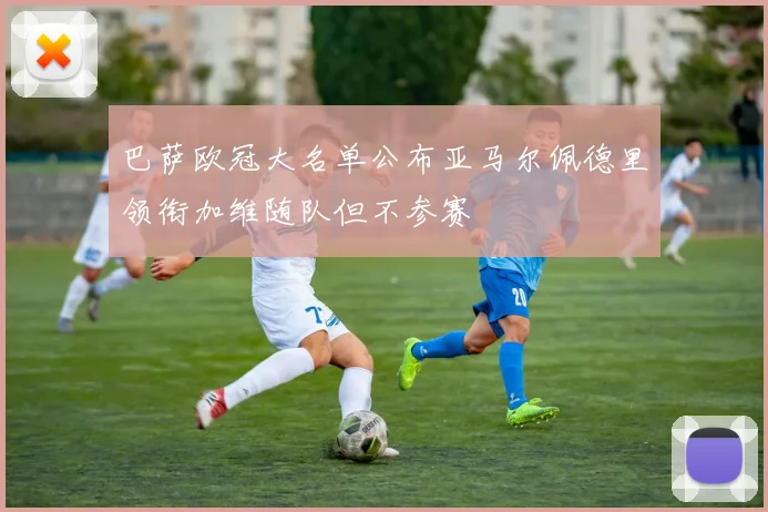 巴萨欧冠大名单公布亚马尔佩德里领衔加维随队但不参赛