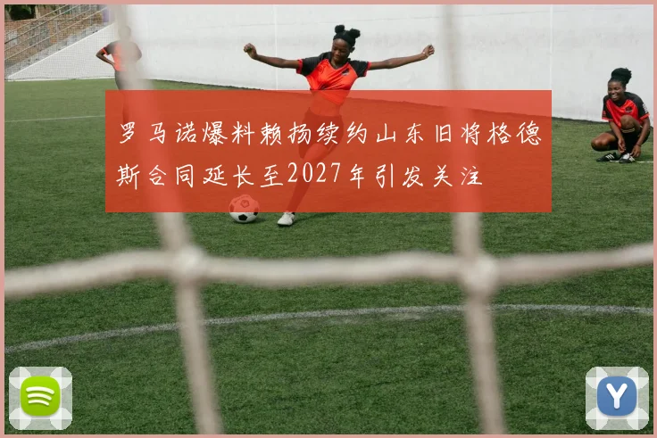 罗马诺爆料赖扬续约山东旧将格德斯合同延长至2027年引发关注