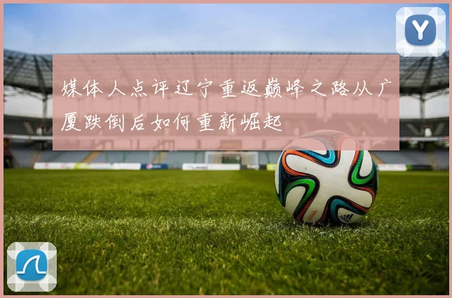 媒体人点评辽宁重返巅峰之路从广厦跌倒后如何重新崛起
