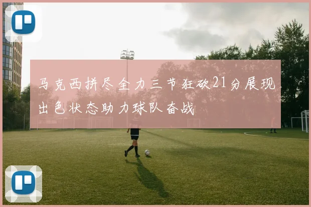 马克西拼尽全力三节狂砍21分展现出色状态助力球队奋战