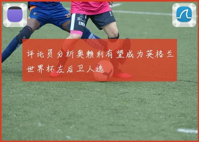 评论员分析奥赖利有望成为英格兰世界杯左后卫人选