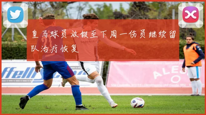 皇马球员放假至下周一伤员继续留队治疗恢复