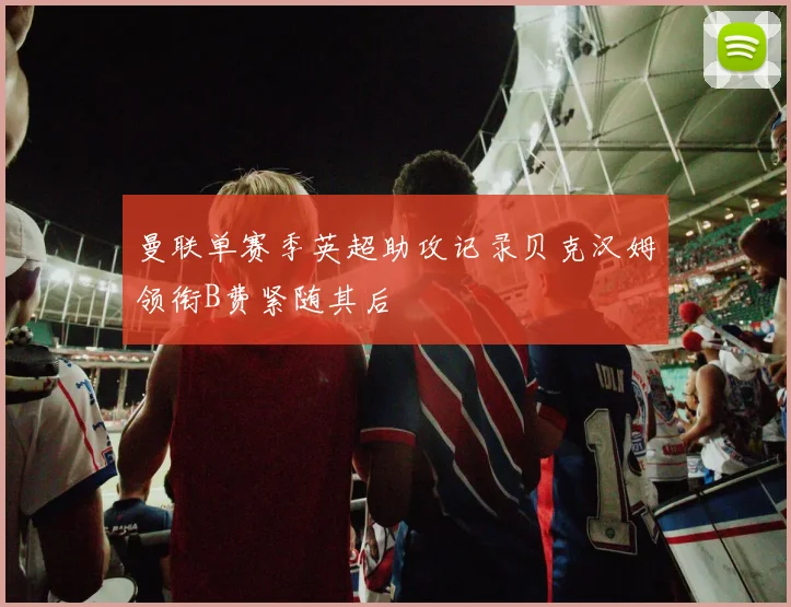 曼联单赛季英超助攻记录贝克汉姆领衔B费紧随其后