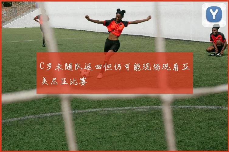 C罗未随队返回但仍可能现场观看亚美尼亚比赛