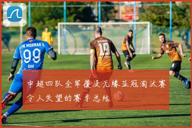 中超四队全军覆没无缘亚冠淘汰赛令人失望的赛季总结