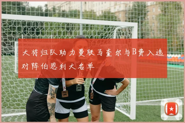 大将归队助力曼联马奎尔与B费入选对阵伯恩利大名单