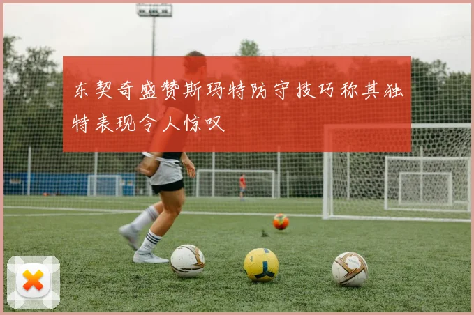 东契奇盛赞斯玛特防守技巧称其独特表现令人惊叹