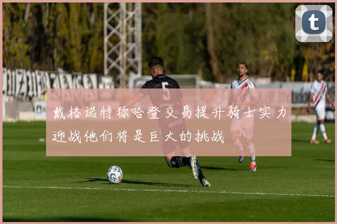 戴格诺特称哈登交易提升骑士实力迎战他们将是巨大的挑战