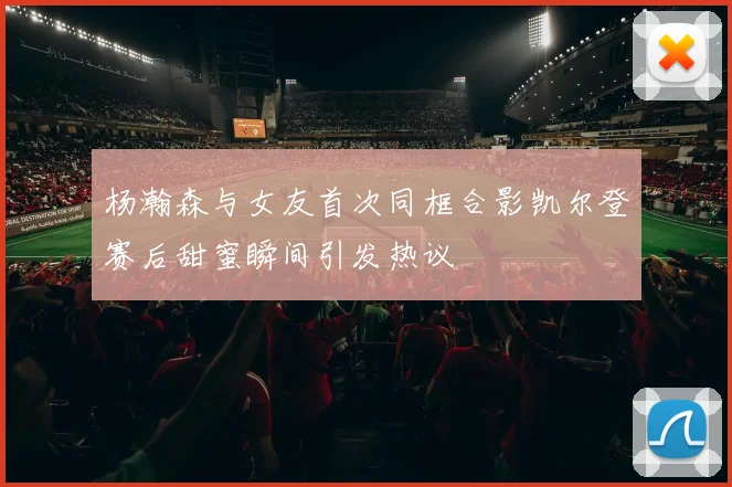 杨瀚森与女友首次同框合影凯尔登赛后甜蜜瞬间引发热议