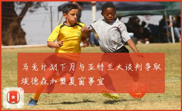 马竞计划下月与亚特兰大谈判争取埃德森加盟夏窗事宜