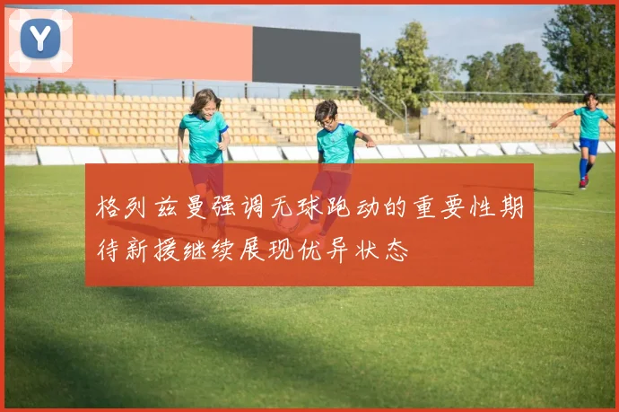 格列兹曼强调无球跑动的重要性期待新援继续展现优异状态