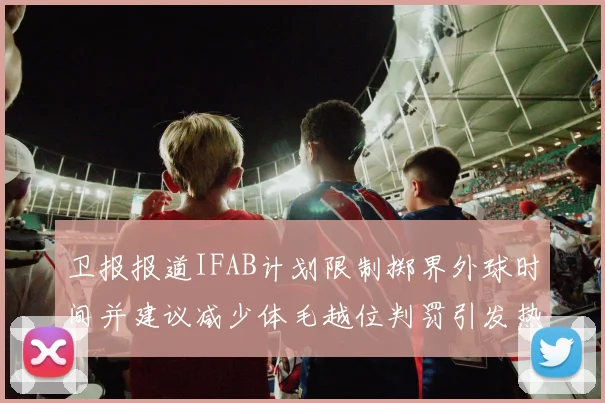 卫报报道IFAB计划限制掷界外球时间并建议减少体毛越位判罚引发热议