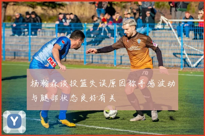 杨瀚森谈投篮失误原因称手感波动与腿部状态良好有关