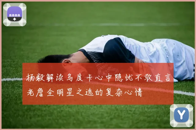 杨毅解读乌度卡心中隐忧不敢直言老詹全明星之选的复杂心情