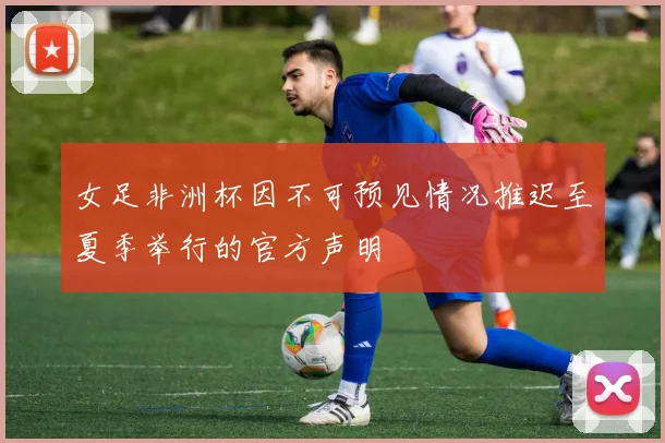 女足非洲杯因不可预见情况推迟至夏季举行的官方声明